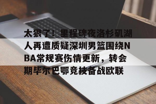 太狠了！里程碑夜洛杉矶湖人再遭质疑深圳男篮围绕NBA常规赛伤情更新，转会期毕尔巴鄂竞技备战欧联的简单介绍